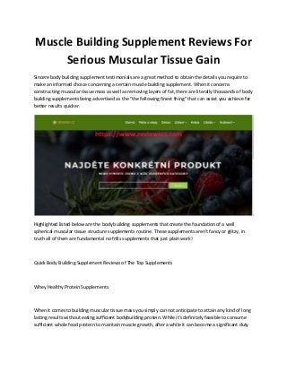 Muscle Building Supplement Reviews For
Serious Muscular Tissue Gain
Sincere body building supplement testimonials are a great method to obtain the details you require to
make an informed choice concerning a certain muscle building supplement. When it concerns
constructing muscular tissue mass as well as removing layers of fat, there are literally thousands of body
building supplements being advertised as the "the following finest thing" that can assist you achieve far
better results quicker.
Highlighted listed below are the body building supplements that create the foundation of a well
spherical muscular tissue structure supplements routine. These supplements aren't fancy or glitzy, in
truth all of them are fundamental no frills supplements that just plain work!
Quick Body Building Supplement Reviews of The Top Supplements
Whey Healthy Protein Supplements
When it comes to building muscular tissue mass you simply can not anticipate to attain any kind of long
lasting results without eating sufficient bodybuilding protein. While it's definitely feasible to consume
sufficient whole food protein to maintain muscle growth, after a while it can become a significant duty
 