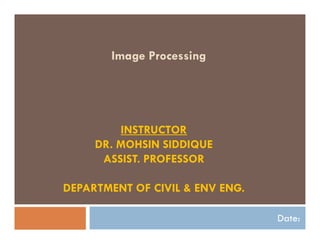 Image Processing
Date:
INSTRUCTOR
DR. MOHSIN SIDDIQUE
ASSIST. PROFESSOR
DEPARTMENT OF CIVIL & ENV ENG.
 