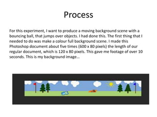 Process
For this experiment, I want to produce a moving background scene with a
bouncing ball, that jumps over objects. I had done this. The first thing that I
needed to do was make a colour full background scene. I made this
Photoshop document about five times (600 x 80 pixels) the length of our
regular document, which is 120 x 80 pixels. This gave me footage of over 10
seconds. This is my background image…
 