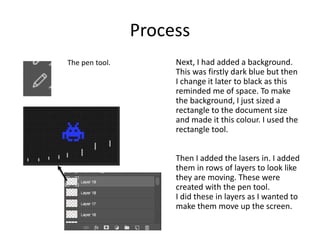 Process
Next, I had added a background.
This was firstly dark blue but then
I change it later to black as this
reminded me of space. To make
the background, I just sized a
rectangle to the document size
and made it this colour. I used the
rectangle tool.
Then I added the lasers in. I added
them in rows of layers to look like
they are moving. These were
created with the pen tool.
I did these in layers as I wanted to
make them move up the screen.
The pen tool.
 