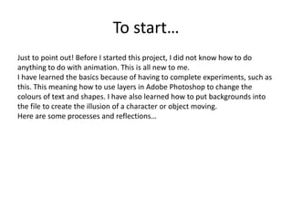 To start…
Just to point out! Before I started this project, I did not know how to do
anything to do with animation. This is all new to me.
I have learned the basics because of having to complete experiments, such as
this. This meaning how to use layers in Adobe Photoshop to change the
colours of text and shapes. I have also learned how to put backgrounds into
the file to create the illusion of a character or object moving.
Here are some processes and reflections…
 