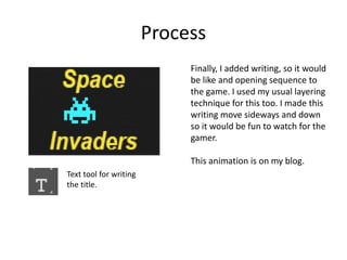 Process
Finally, I added writing, so it would
be like and opening sequence to
the game. I used my usual layering
technique for this too. I made this
writing move sideways and down
so it would be fun to watch for the
gamer.
This animation is on my blog.
Text tool for writing
the title.
 