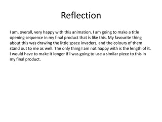 Reflection
I am, overall, very happy with this animation. I am going to make a title
opening sequence in my final product that is like this. My favourite thing
about this was drawing the little space invaders, and the colours of them
stand out to me as well. The only thing I am not happy with is the length of it.
I would have to make it longer if I was going to use a similar piece to this in
my final product.
 