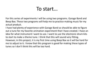 To start…
For this series of experiments I will be using two programs. Garage Band and
Beep Box. These two programs will help me to practice making music for my
actual product.
I have had plenty of experience with Garage Band so should be able to figure
out a tune for my favorite animation experiment that I have created. I have an
idea for what instrument I want to use. I want to use the electronic drum kits
to start to make a theme tune. I think that this will sound very fitting.
However, in this project, it is my first time using Beep Box so it will be hard for
me to adjust to it. I know that this program is good for making these types of
tunes so I don’t think this will be too hard.
 