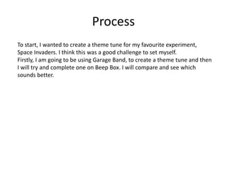 Process
To start, I wanted to create a theme tune for my favourite experiment,
Space Invaders. I think this was a good challenge to set myself.
Firstly, I am going to be using Garage Band, to create a theme tune and then
I will try and complete one on Beep Box. I will compare and see which
sounds better.
 