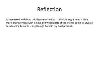 Reflection
I am pleased with how this theme turned out. I think It might need a little
more improvement with timing and when parts of the theme come in. Overall
I am leaning towards using Garage Band in my final product.
 