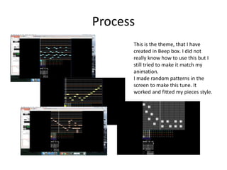 Process
This is the theme, that I have
created in Beep box. I did not
really know how to use this but I
still tried to make it match my
animation.
I made random patterns in the
screen to make this tune. It
worked and fitted my pieces style.
 