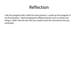 Reflection
I like this program with a little bit more practice, I could use this program in
my final product. I liked changing the different panels such as reverb and
tempo. I didn't like the fact that you couldn’t pick the instrument that you
could play.
 