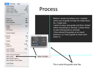 Process
Before I wrote my letters out, I needed
some sort of guide to help me make them.
So, I made one.
I went to view, new guide and then clicked
either horizontal or vertical. I chose three
of each (horizontal or vertical)
I then placed the guides at an equal
distance, so I had a guide to draw each
letter in.
This is what the guides look like.
 