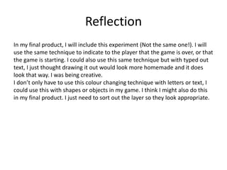 Reflection
In my final product, I will include this experiment (Not the same one!). I will
use the same technique to indicate to the player that the game is over, or that
the game is starting. I could also use this same technique but with typed out
text, I just thought drawing it out would look more homemade and it does
look that way. I was being creative.
I don’t only have to use this colour changing technique with letters or text, I
could use this with shapes or objects in my game. I think I might also do this
in my final product. I just need to sort out the layer so they look appropriate.
 