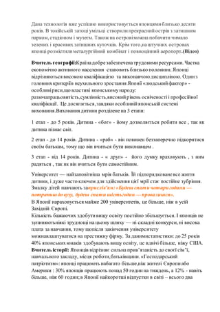 Дана технологія вже успішно використовується японцямиблизько десяти
років. В токійській затоці умільці створилипрекраснийострів з затишним
парком, стадіоном і музеєм. Також на островіможна побачити чимало
зелених і красивих затишних куточків. Крім того,наштучних островах
японці розмістилиметалургійний комбінат і повноцінний аеропорт.(Відео)
Вчитель географії:Країнадобрезабезпеченатрудовимиресурсами. Частка
економічно активного населення становить близько половини. Японці
відрізняються високоюкваліфікацією та виконавчою дисципліною. Одинз
головнихкритеріїв неухильного зростання Японії «людськийфактор» -
особливіриси,що властиві японськомународу:
разючапрацьовитість,сумлінність,високийрівень освіченостіі професійної
кваліфікації. Це досягається,завдякиособливійяпонськійсистемі
виховання.Виховання дитини розділене на 3 етапи:
1 етап - до 5 років. Дитина - «бог» - йому дозволяється робити все , так як
дитина пізнає світ.
2 етап - до 14 років. Дитина - «раб» - він повинен беззаперечно підкорятися
своїм батькам, тому що він вчиться бути виконавцем .
3 етап - від 14 років. Дитина - « друг» - його думку враховують , з ним
радяться , так як він вчиться бути самостійним.
Університет — найзаповітніша мрія батьків. Їй підпорядкованевсе життя
дитини, і дуже часто ключем для здійснення цієї мрії стає постійне зубріння.
Змалку дітей навчають заприслів'ям:«Будеш спати чотиригодини —
потрапишдо вузу, будеш спати шістьгодин — провалишся».
В Японії нараховується майже 200 університетів, це більше, ніж в усій
Західній Європі.
Кількість бажаючих здобутивищу освіту постійно збільшується. І японців не
зупиняютьніякі труднощі на цьому шляху — ні складні конкурси, ні висока
плата за навчання, тому щопісля закінчення університету
можнавлаштуватися на престижну фірму. За данимистатистики: до 25 років
40% японськихюнаків здобувають вищу освіту, це вдвічі більше, ніжу США.
Вчитель історії: Японців відрізняє сильна прив’язаність до своєї сім’ї,
навчального закладу, місця роботи,батьківщини. «Господарський
патріотизм»: японці працюють набагато більше,ніж жителі Європиабо
Америки : 30% японців працюють понад 50 годинна тиждень, а 12% - навіть
більше, ніж 60 годин;в Японії найкоротші відпустки в світі – всього два
 