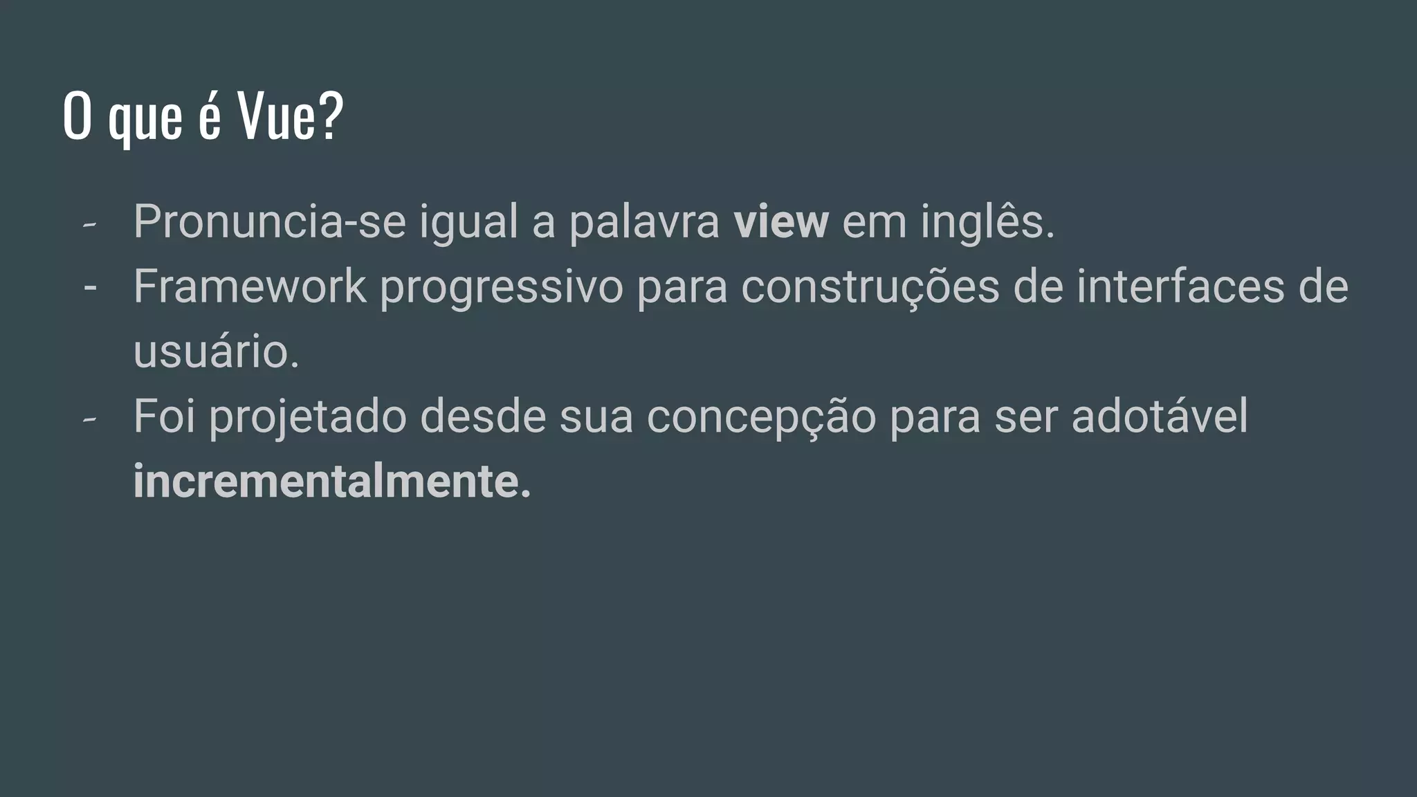 O que é Vue?
- Pronuncia-se igual a palavra view em inglês.
- Framework progressivo para construções de interfaces de
usuário.
- Foi projetado desde sua concepção para ser adotável
incrementalmente.
 