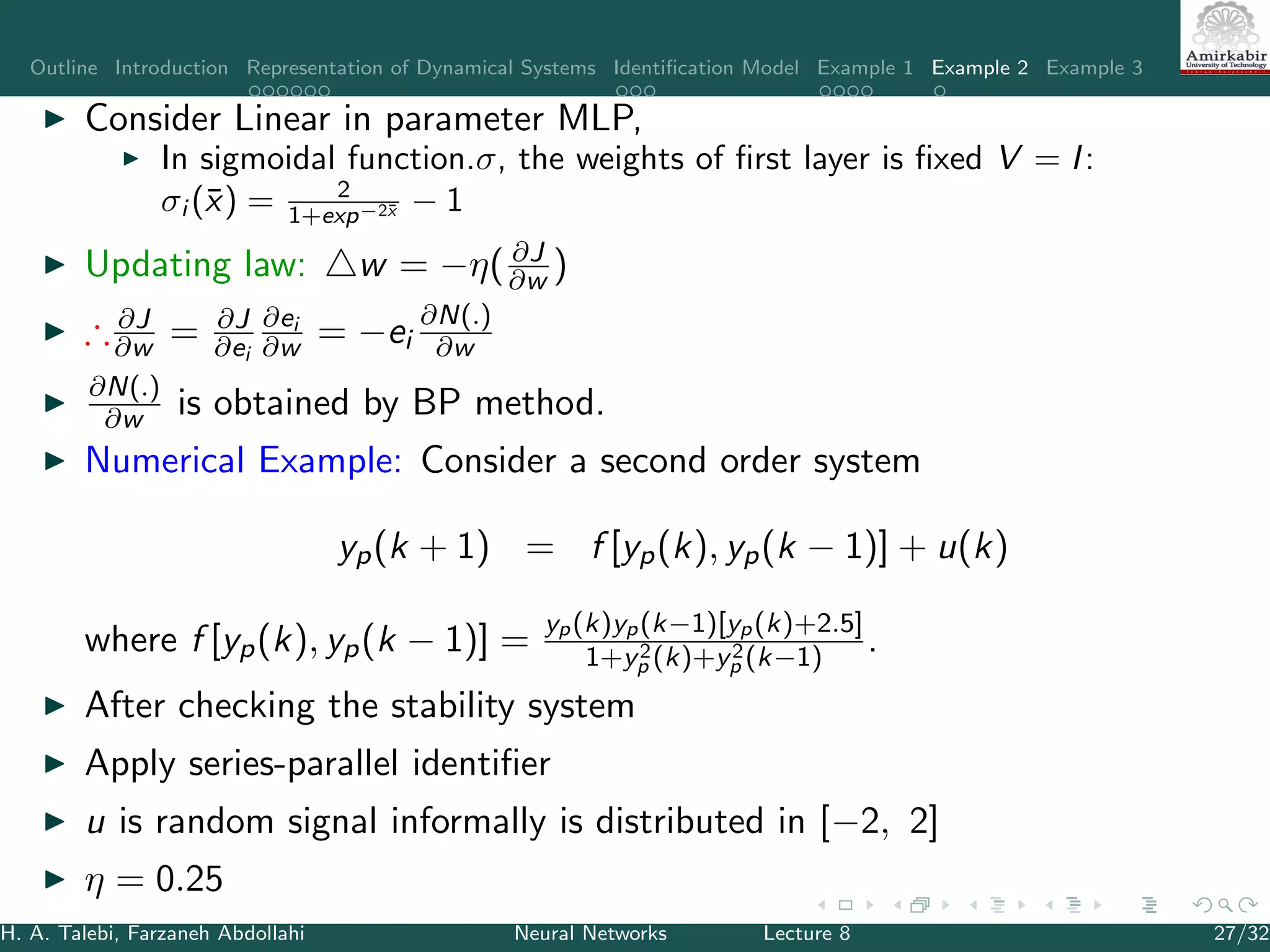 Outline Introduction Representation of Dynamical Systems Identiﬁcation Model Example 1 Example 2 Example 3
Consider Linear in parameter MLP,
In sigmoidal function.σ, the weights of ﬁrst layer is ﬁxed V = I:
σi (¯x) = 2
1+exp−2¯x − 1
Updating law: w = −η( ∂J
∂w )
∴ ∂J
∂w = ∂J
∂ei
∂ei
∂w = −ei
∂N(.)
∂w
∂N(.)
∂w is obtained by BP method.
Numerical Example: Consider a second order system
yp(k + 1) = f [yp(k), yp(k − 1)] + u(k)
where f [yp(k), yp(k − 1)] =
yp(k)yp(k−1)[yp(k)+2.5]
1+y2
p (k)+y2
p (k−1)
.
After checking the stability system
Apply series-parallel identiﬁer
u is random signal informally is distributed in [−2, 2]
η = 0.25
H. A. Talebi, Farzaneh Abdollahi Neural Networks Lecture 8 27/32
 