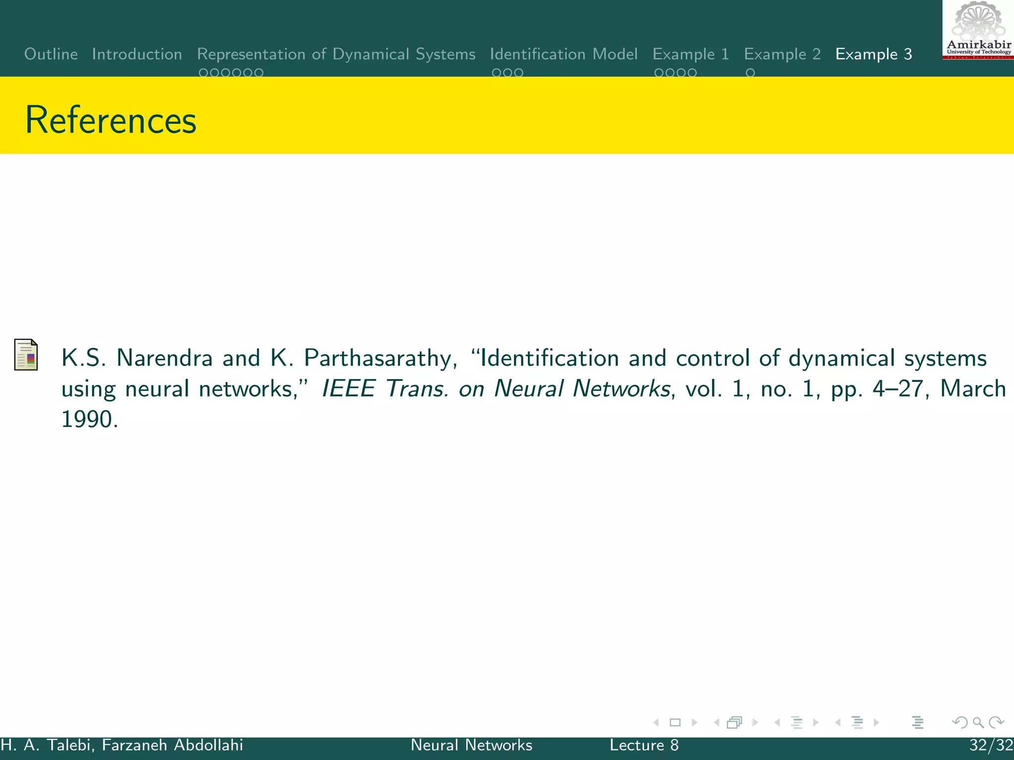 Outline Introduction Representation of Dynamical Systems Identiﬁcation Model Example 1 Example 2 Example 3
References
K.S. Narendra and K. Parthasarathy, “Identiﬁcation and control of dynamical systems
using neural networks,” IEEE Trans. on Neural Networks, vol. 1, no. 1, pp. 4–27, March
1990.
H. A. Talebi, Farzaneh Abdollahi Neural Networks Lecture 8 32/32
 