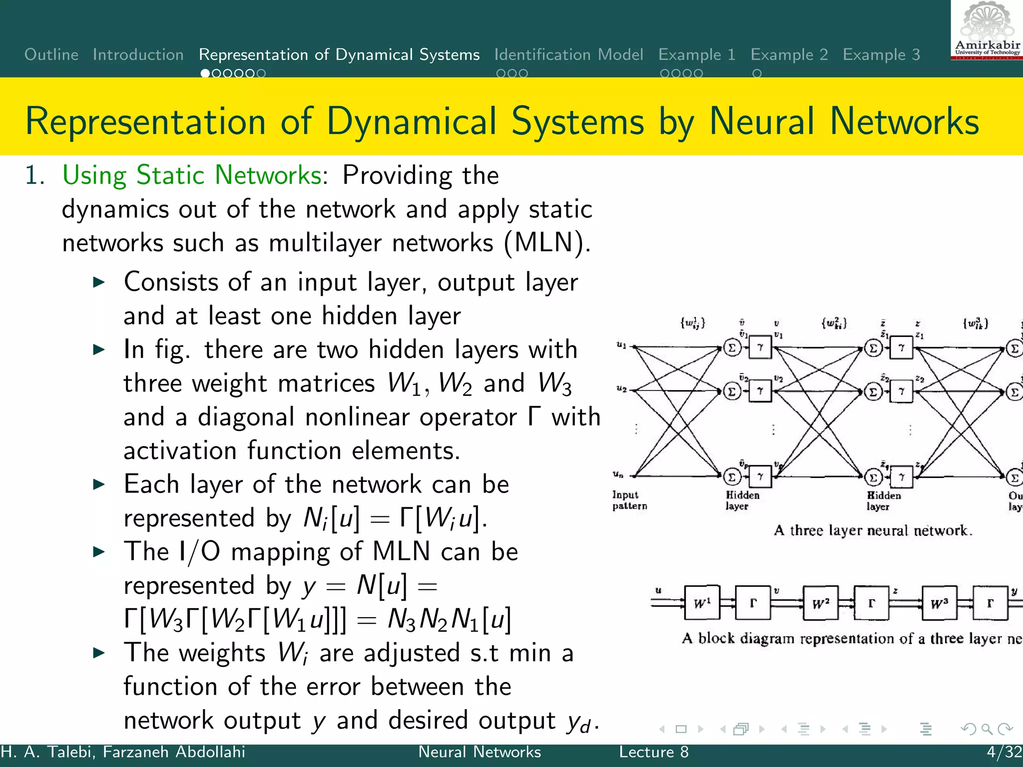 Outline Introduction Representation of Dynamical Systems Identiﬁcation Model Example 1 Example 2 Example 3
Representation of Dynamical Systems by Neural Networks
1. Using Static Networks: Providing the
dynamics out of the network and apply static
networks such as multilayer networks (MLN).
Consists of an input layer, output layer
and at least one hidden layer
In ﬁg. there are two hidden layers with
three weight matrices W1, W2 and W3
and a diagonal nonlinear operator Γ with
activation function elements.
Each layer of the network can be
represented by Ni [u] = Γ[Wi u].
The I/O mapping of MLN can be
represented by y = N[u] =
Γ[W3Γ[W2Γ[W1u]]] = N3N2N1[u]
The weights Wi are adjusted s.t min a
function of the error between the
network output y and desired output yd .
H. A. Talebi, Farzaneh Abdollahi Neural Networks Lecture 8 4/32
 