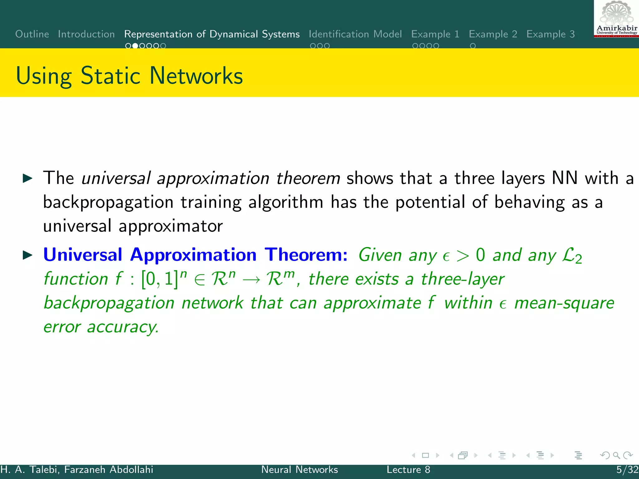 Outline Introduction Representation of Dynamical Systems Identiﬁcation Model Example 1 Example 2 Example 3
Using Static Networks
The universal approximation theorem shows that a three layers NN with a
backpropagation training algorithm has the potential of behaving as a
universal approximator
Universal Approximation Theorem: Given any > 0 and any L2
function f : [0, 1]n ∈ Rn → Rm, there exists a three-layer
backpropagation network that can approximate f within mean-square
error accuracy.
H. A. Talebi, Farzaneh Abdollahi Neural Networks Lecture 8 5/32
 