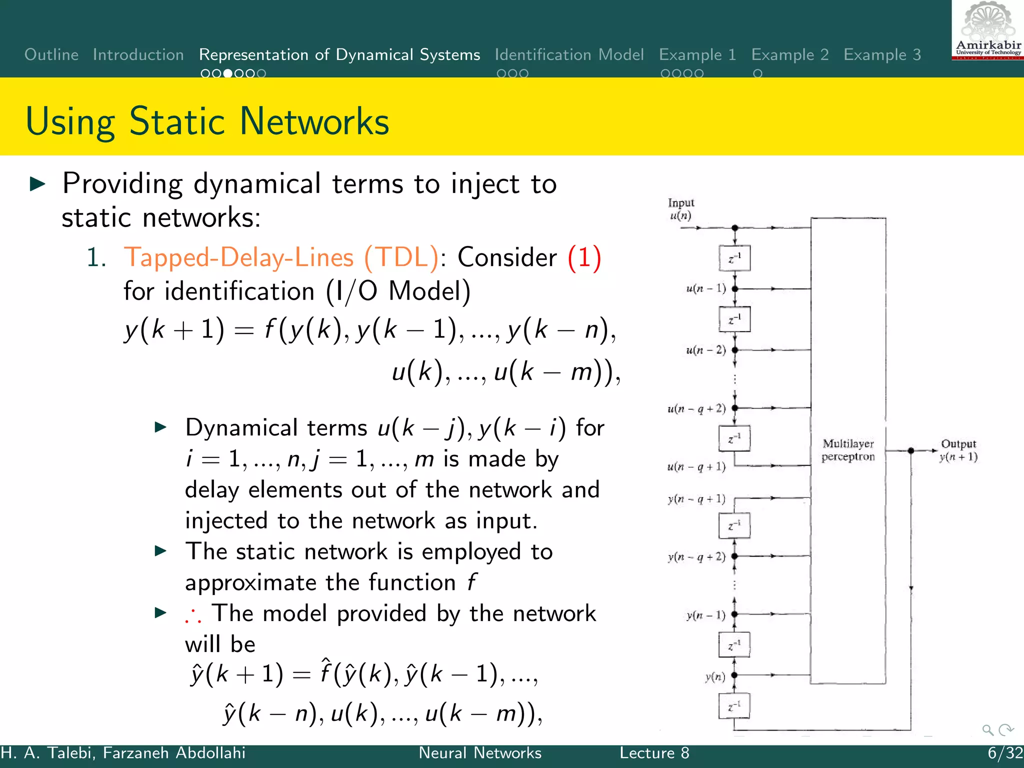 Outline Introduction Representation of Dynamical Systems Identiﬁcation Model Example 1 Example 2 Example 3
Using Static Networks
Providing dynamical terms to inject to
static networks:
1. Tapped-Delay-Lines (TDL): Consider (1)
for identiﬁcation (I/O Model)
y(k + 1) = f (y(k), y(k − 1), ..., y(k − n),
u(k), ..., u(k − m)),
Dynamical terms u(k − j), y(k − i) for
i = 1, ..., n, j = 1, ..., m is made by
delay elements out of the network and
injected to the network as input.
The static network is employed to
approximate the function f
∴ The model provided by the network
will be
ˆy(k + 1) = ˆf (ˆy(k), ˆy(k − 1), ...,
ˆy(k − n), u(k), ..., u(k − m)),
H. A. Talebi, Farzaneh Abdollahi Neural Networks Lecture 8 6/32
 