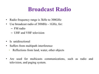 Broadcast Radio
• Radio frequency range is 3kHz to 300GHz
• Use broadcast radio of 30MHz - 1GHz, for:
– FM radio
– UHF and VHF television
• Is unidirectional
• Suffers from multipath interference
• Reflections from land, water, other objects
• Are used for multicasts communications, such as radio and
television, and paging system.
 