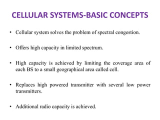 CELLULAR SYSTEMS-BASIC CONCEPTS
• Cellular system solves the problem of spectral congestion.
• Offers high capacity in limited spectrum.
• High capacity is achieved by limiting the coverage area of
each BS to a small geographical area called cell.
• Replaces high powered transmitter with several low power
transmitters.
• Additional radio capacity is achieved.
 