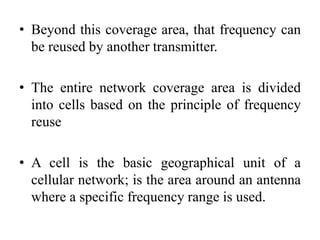 • Beyond this coverage area, that frequency can
be reused by another transmitter.
• The entire network coverage area is divided
into cells based on the principle of frequency
reuse
• A cell is the basic geographical unit of a
cellular network; is the area around an antenna
where a specific frequency range is used.
 