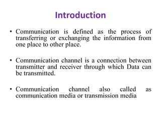 Introduction
• Communication is defined as the process of
transferring or exchanging the information from
one place to other place.
• Communication channel is a connection between
transmitter and receiver through which Data can
be transmitted.
• Communication channel also called as
communication media or transmission media
 