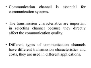 • Communication channel is essential for
communication systems.
• The transmission characteristics are important
in selecting channel because they directly
affect the communication quality.
• Different types of communication channels
have different transmission characteristics and
costs, they are used in different applications.
 