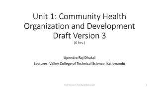 Unit 1: Community Health
Organization and Development
Draft Version 3
(6 hrs.)
Upendra Raj Dhakal
Lecturer: Valley College of Technical Science, Kathmandu
Draft Version 3 (Feedback Welcomed) 1
 