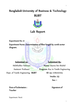 1
1
Bangladesh University of Business & Technology
BUBT
Lab Report
Experiment No :11
Experiment Name :Determination of fiber length by comb sorter
diagram.
Submitted to:
Md.Khalilur Rahman
Assistant Professor
Dept. of Textile Engineering, BUBT
Submitted By:
Name: Usama bin Shahid
Program: B.sc in Textile Engineering
ID no: 17182107015
Intake: 23
Sec: 1
Date of Submission : Signature of
Teacher
Experiment No:12
 
