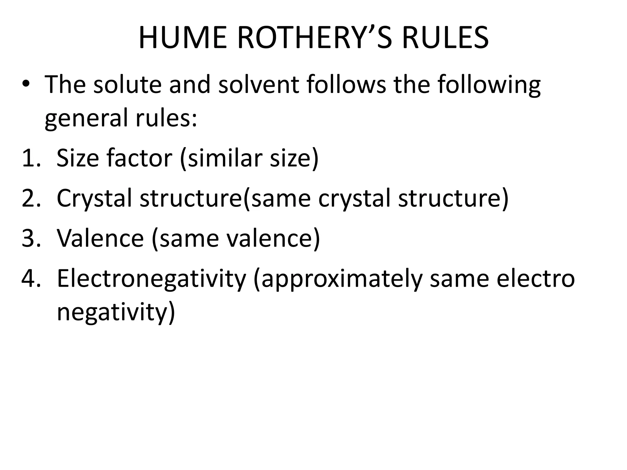 HUME ROTHERY’S RULES
• The solute and solvent follows the following
general rules:
1. Size factor (similar size)
2. Crystal structure(same crystal structure)
3. Valence (same valence)
4. Electronegativity (approximately same electro
negativity)
 