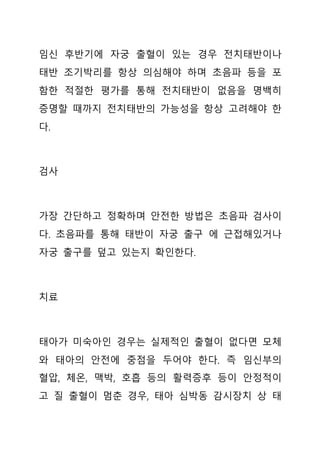 임신 후반기에 자궁 출혈이 있는 경우 전치태반이나
태반 조기박리를 항상 의심해야 하며 초음파 등을 포
함한 적절한 평가를 통해 전치태반이 없음을 명백히
증명할 때까지 전치태반의 가능성을 항상 고려해야 한
다.
검사
가장 간단하고 정확하며 안전한 방법은 초음파 검사이
다. 초음파를 통해 태반이 자궁 출구 에 근접해있거나
자궁 출구를 덮고 있는지 확인한다.
치료
태아가 미숙아인 경우는 실제적인 출혈이 없다면 모체
와 태아의 안전에 중점을 두어야 한다. 즉 임신부의
혈압, 체온, 맥박, 호흡 등의 활력증후 등이 안정적이
고 질 출혈이 멈춘 경우, 태아 심박동 감시장치 상 태
 