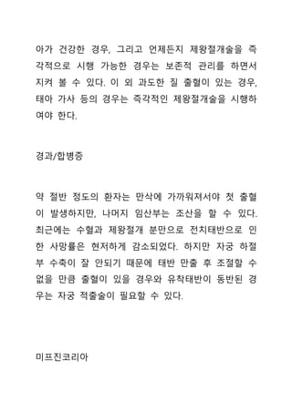 아가 건강한 경우, 그리고 언제든지 제왕절개술을 즉
각적으로 시행 가능한 경우는 보존적 관리를 하면서
지켜 볼 수 있다. 이 외 과도한 질 출혈이 있는 경우,
태아 가사 등의 경우는 즉각적인 제왕절개술을 시행하
여야 한다.
경과/합병증
약 절반 정도의 환자는 만삭에 가까워져서야 첫 출혈
이 발생하지만, 나머지 임산부는 조산을 할 수 있다.
최근에는 수혈과 제왕절개 분만으로 전치태반으로 인
한 사망률은 현저하게 감소되었다. 하지만 자궁 하절
부 수축이 잘 안되기 때문에 태반 만출 후 조절할 수
없을 만큼 출혈이 있을 경우와 유착태반이 동반된 경
우는 자궁 적출술이 필요할 수 있다.
미프진코리아
 