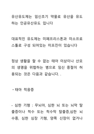 유산유도제는 임신초기 약물로 유산을 유도
하는 인공유산유도 입니다
대표적인 유도제는 미페프리스톤과 미소프로
스톨로 구성 되어있는 미프진이 있습니다
정상 생활을 할 수 없는 태아 이상이나 산모
의 생명을 위협하는 병으로 임신 중절이 허
용되는 것은 다음과 같습니다. .
ㆍ태아 적응증
- 심한 기형 : 무뇌아, 심한 뇌 또는 뇌막 탈
출증이나 척수 또는 척수막 탈출증,심한 뇌
수종, 심한 심장 기형, 양쪽 신장이 없거나
 