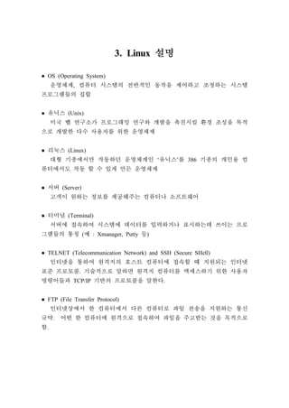 3. Linux 설명
● OS (Operating System)
운영체제, 컴퓨터 시스템의 전반적인 동작을 제어하고 조정하는 시스템
프로그램들의 집합
● 유닉스 (Unix)
미국 벨 연구소가 프로그래밍 연구와 개발을 촉진시킬 환경 조성을 목적
으로 개발한 다수 사용자를 위한 운영체제
● 리눅스 (Linux)
대형 기종에서만 작동하던 운영체계인 ‘유닉스’를 386 기종의 개인용 컴
퓨터에서도 작동 할 수 있게 만든 운영체제
● 서버 (Server)
고객이 원하는 정보를 제공해주는 컴퓨터나 소프트웨어
● 터미널 (Terminal)
서버에 접속하여 시스템에 데이터를 입력하거나 표시하는데 쓰이는 프로
그램들의 통칭 (예 : Xmanager, Putty 등)
● TELNET (Telecommunication Network) and SSH (Secure SHell)
인터넷을 통하여 원격지의 호스트 컴퓨터에 접속할 때 지원되는 인터넷
표준 프로토콜. 기술적으로 말하면 원격지 컴퓨터를 엑세스하기 위한 사용자
명령어들과 TCP/IP 기반의 프로토콜을 말한다.
● FTP (File Transfer Protocol)
인터넷상에서 한 컴퓨터에서 다른 컴퓨터로 파일 전송을 지원하는 통신
규약. 어떤 한 컴퓨터에 원격으로 접속하여 파일을 주고받는 것을 목적으로
함.
 