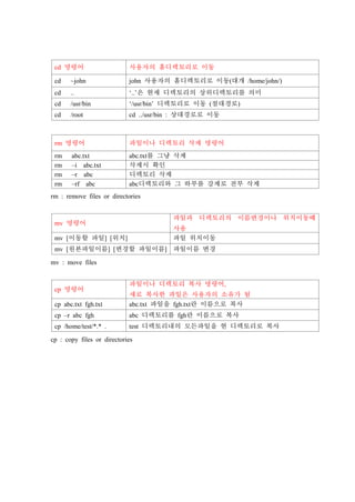 cd 명령어 사용자의 홈디렉토리로 이동
cd ~john john 사용자의 홈디렉토리로 이동(대개 /home/john/)
cd .. ‘..’은 현재 디렉토리의 상위디렉토리를 의미
cd /usr/bin ‘/usr/bin’ 디렉토리로 이동 (절대경로)
cd /root cd ../usr/bin : 상대경로로 이동
rm 명령어 파일이나 디렉토리 삭제 명령어
rm abc.txt abc.txt를 그냥 삭제
rm –i abc.txt 삭제시 확인
rm –r abc 디렉토리 삭제
rm –rf abc abc디렉토리와 그 하부를 강제로 전부 삭제
rm : remove files or directories
mv 명령어
파일과 디렉토리의 이름변경이나 위치이동때
사용
mv [이동할 파일] [위치] 파일 위치이동
mv [원본파일이름] [변경할 파일이름] 파일이름 변경
mv : move files
cp 명령어
파일이나 디렉토리 복사 명령어,
새로 복사한 파일은 사용자의 소유가 됨
cp abc.txt fgh.txt abc.txt 파일을 fgh.txt란 이름으로 복사
cp –r abc fgh abc 디렉토리를 fgh란 이름으로 복사
cp /home/test/*.* . test 디렉토리내의 모든파일을 현 디렉토리로 복사
cp : copy files or directories
 