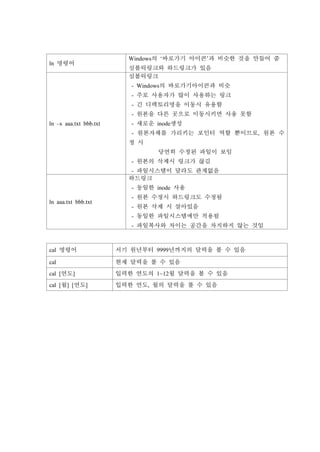 ln 명령어
Windows의 ‘바로가기 아이콘’과 비슷한 것을 만들어 줌
심볼릭링크와 하드링크가 있음
ln –s aaa.txt bbb.txt
심볼릭링크
- Windows의 바로가기아이콘과 비슷
- 주로 사용자가 많이 사용하는 링크
- 긴 디렉토리명을 이동시 유용함
- 원본을 다른 곳으로 이동시키면 사용 못함
- 새로운 inode생성
- 원본자체를 가리키는 포인터 역할 뿐이므로, 원본 수
정 시
당연히 수정된 파일이 보임
- 원본의 삭제시 링크가 끊김
- 파일시스템이 달라도 관계없음
ln aaa.txt bbb.txt
하드링크
- 동일한 inode 사용
- 원본 수정시 하드링크도 수정됨
- 원본 삭제 시 살아있음
- 동일한 파일시스템에만 적용됨
- 파일복사와 차이는 공간을 차지하지 않는 것임
cal 명령어 서기 원년부터 9999년까지의 달력을 볼 수 있음
cal 현재 달력을 볼 수 있음
cal [연도] 입력한 연도의 1~12월 달력을 볼 수 있음
cal [월] [연도] 입력한 연도, 월의 달력을 볼 수 있음
 