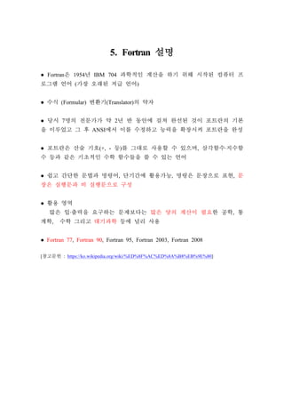 5. Fortran 설명
● Fortran은 1954년 IBM 704 과학적인 계산을 하기 위해 시작된 컴퓨터 프
로그램 언어 (가장 오래된 저급 언어)
● 수식 (Formular) 변환기(Translator)의 약자
● 당시 7명의 전문가가 약 2년 반 동안에 걸쳐 완선된 것이 포트란의 기본
을 이루었고 그 후 ANSI에서 이를 수정하고 능력을 확장시켜 포트란을 완성
● 포트란은 산술 기호(+, - 등)를 그대로 사용할 수 있으며, 삼각함수∙지수함
수 등과 같은 기초적인 수학 함수들을 쓸 수 있는 언어
● 쉽고 간단한 문법과 명령어, 단기간에 활용가능, 명령은 문장으로 표현, 문
장은 실행문과 비 실행문으로 구성
● 활용 영역
많은 입∙출력을 요구하는 문제보다는 많은 양의 계산이 필요한 공학, 통
계학, 수학 그리고 대기과학 등에 널리 사용
● Fortran 77, Fortran 90, Fortran 95, Fortran 2003, Fortran 2008
[참고문헌 : https://ko.wikipedia.org/wiki/%ED%8F%AC%ED%8A%B8%EB%9E%80]
 