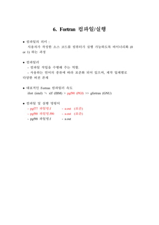 6. Fortran 컴파일/실행
● 컴파일의 의미 :
사용자가 작성한 소스 코드를 컴퓨터가 실행 가능하도록 바이너리화 (0
or 1) 하는 과정
● 컴파일러
- 컴파일 작업을 수행해 주는 역할.
- 사용하는 언어의 종류에 따라 표준화 되어 있으며, 제작 업체별로
다양한 버전 존재
● 대표적인 Fortran 컴파일러 속도
ifort (intel) ≒ xlf (IBM) > pgf90 (PGI) >> gfortran (GNU)
● 컴파일 및 실행 명령어
- pgf77 파일명.f - a.out (표준)
- pgf90 파일명.f90 - a.out (표준)
- pgf90 파일명.f - a.out
 