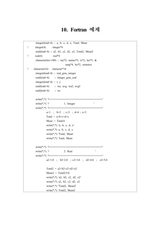 10. Fortran 예제
integer(kind=4) :: a, b, c, d, e, Total, Mean
! integer(4) integer*4
real(kind=4) :: a2, b2, c2, d2, e2, Total2, Mean2
! real(4) real*4
character(len=100) :: my*2, names*5, is*2, lee*3, &
sang*4, ho*2, sentence
! character(16) character*16
integer(kind=4) :: real_goto_integer
real(kind=4) :: integer_goto_real
integer(kind=4) :: i, j
real(kind=4) :: wa, avg, wa2, avg2
real(kind=4) :: wc
write(*,*) '!==================================='
write(*,*) '! 1. Integer '
write(*,*) '!==================================='
a=1 ; b=2 ; c=3 ; d=4 ; e=5
Total = a+b+c+d+e
Mean = Total/4
write(*,*) 'a, b, c, d, e'
write(*,*) a, b, c, d, e
write(*,*) 'Total, Mean'
write(*,*) Total, Mean
write(*,*) '!==================================='
write(*,*) '! 2. Real '
write(*,*) '!==================================='
a2=1.0 ; b2=2.0 ; c2=3.0 ; d2=4.0 ; e2=5.0
Total2 = a2+b2+c2+d2+e2
Mean2 = Total2/5.0
write(*,*) 'a2, b2, c2, d2, e2'
write(*,*) a2, b2, c2, d2, e2
write(*,*) 'Total2, Mean2'
write(*,*) Total2, Mean2
 