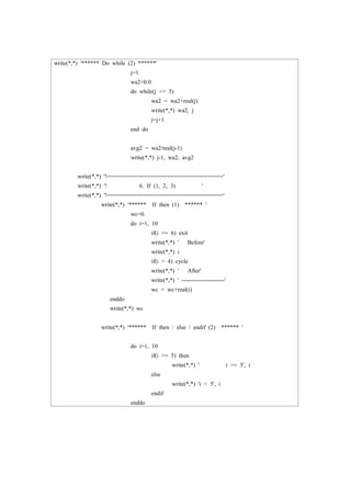 write(*,*) '****** Do while (2) ******'
j=1
wa2=0.0
do while(j <= 5)
wa2 = wa2+real(j)
write(*,*) wa2, j
j=j+1
end do
avg2 = wa2/real(j-1)
write(*,*) j-1, wa2, avg2
write(*,*) '!==================================='
write(*,*) '! 6. If (1, 2, 3) '
write(*,*) '!==================================='
write(*,*) '****** If then (1) ****** '
wc=0.
do i=1, 10
if(i == 6) exit
write(*,*) ' Before'
write(*,*) i
if(i > 4) cycle
write(*,*) ' After'
write(*,*) ' ----------------------'
wc = wc+real(i)
enddo
write(*,*) wc
write(*,*) '****** If then / else / endif (2) ****** '
do i=1, 10
if(i >= 5) then
write(*,*) ' i >= 5', i
else
write(*,*) 'i < 5', i
endif
enddo
 