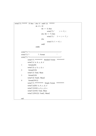 write(*,*) '****** If then / else if / endif (3) ******'
do i=1, 10
if(i <= 3) then
write(*,*) ' i <= 3', i
else if(i <= 7) then
write(*,*) ' 3 <= i <= 7', i
else
write(*,*) 'i >= 8', i
endif
enddo
write(*,*) '!==================================='
write(*,*) '! 7. Format '
write(*,*) '!==================================='
write(*,*) '********* Standard Format *********'
write(*,1) 'a, b, c, d, e'
1 format(a20)
write(*,2) a, b, c, d, e
2 format(5i10)
write(*,3) Total, Mean
3 format(2i10)
write(*,4) Total2, Mean2
4 format(2f10.2)
write(*,*) '********** Simple Format *********'
write(*,'(a20)') 'a, b, c, d, e'
write(*,'(5i10)') a, b, c, d, e
write(*,'(2i10)') Total, Mean
write(*,'(2f10.2)') Total2, Mean2
end
 