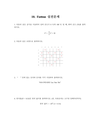 10. Fortran 실전문제
1. 다음과 같은 공식을 이용하여 섭씨 온도가 0 ℃와 100 ℃ 일 때, 화씨 온도 (℉)를 출력
하시오.
  

  
2. 다음과 같은 포맷으로 출력하시오.
1 2 3 4 5 6 7
1 * *
2 * * * *
3 * * *
4 * *
5 * *
6 *
3. “ ” 안에 있는 숫자와 문자를 각각 지정하여 출력하시오.
“010-1592-8282 Lee Sun Sin”
4. 반지름( = 8.33)인 원의 넓이를 출력하시오. (단, 유효숫자는 소수점 둘째자리까지)
원의 넓이 = 
(  )
 