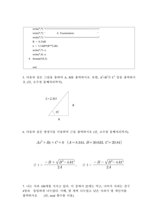 write(*,*) '===================================='
write(*,*) ' 4. Examination '
write(*,*) '===================================='
R = 8.33d0
n = 3.14d0*(R**2.d0)
write(*,*) n
write(*,4) n
4 format(f10.2)
end
5. 다음과 같은 그림을 통하여 A, B를 출력하시오. 또한, A
2
+B
2
가 C
2
임을 출력하시
오 (단, 소수점 둘째자리까지).
6. 다음과 같은 방정식을 이용하여 근을 출력하시오 (단, 소수점 둘째자리까지).

           
근 1 = 
 

, 근 2 = 
 

7. 나는 사과 100개월 가지고 있다. 이 중에서 22개는 먹고, 나머지 사과는 친구
4명과 동일하게 나누었다. 이때, 몇 개씩 나누었고 남은 사과가 몇 개인지를
출력하시오 (단, mod 함수를 이용).
 