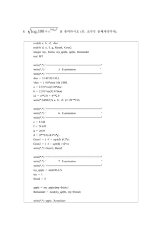 8. 
log 
log
을 출력하시오 (단, 소수점 둘째자리까지).
real(4) a, b, c2, dtor
real(4) d, e, f, g, Geun1, Geun2
integer my, friend, my_apple, apple, Remainder
real MT
write(*,*) '===================================='
write(*,*) ' 5. Examination '
write(*,*) '===================================='
dtor = 3.141592/180.0
!dtor = ( 4.0*atan(1.0) )/180.
a = 2.351*cos(35.0*dtor)
b = 2.351*sin(35.0*dtor)
c2 = a**2.0 + b**2.0
write(*,'(4f10.2)') a, b, c2, (2.351**2.0)
write(*,*) '===================================='
write(*,*) ' 6. Examination '
write(*,*) '===================================='
e = 8.344
f = 28.633
g = 20.84
d = (f**2.0)-(4.0*e*g)
Geun1 = ( -f + sqrt(d) )/(2*e)
Geun2 = ( -f - sqrt(d) )/(2*e)
write(*,*) Geun1, Geun2
write(*,*) '===================================='
write(*,*) ' 7. Examination '
write(*,*) '===================================='
my_apple = abs(100-22)
my = 1
friend = 4
apple = my_apple/(my+friend)
Remainder = mod(my_apple, my+friend)
write(*,*) apple, Remainder
 
