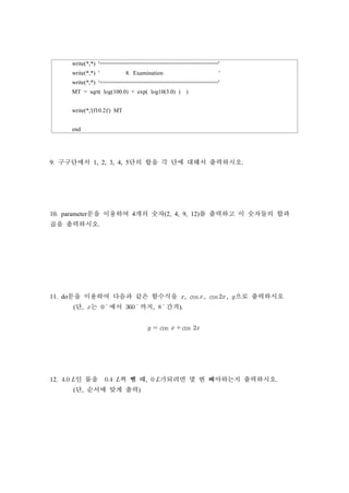 write(*,*) '===================================='
write(*,*) ' 8. Examination '
write(*,*) '===================================='
MT = sqrt( log(100.0) + exp( log10(3.0) ) )
write(*,'(f10.2)') MT
end
9. 구구단에서 1, 2, 3, 4, 5단의 합을 각 단에 대해서 출력하시오.
10. parameter문을 이용하여 4개의 숫자(2, 4, 9, 12)를 출력하고 이 숫자들의 합과
곱을 출력하시오.
11. do문을 이용하여 다음과 같은 함수식을 , cos , cos , 으로 출력하시오
(단, 는 에서 까지, 간격).
  cos  cos 
12.  인 물을  씩 뺄 때,  가되려면 몇 번 빼야하는지 출력하시오.
(단, 순서에 맞게 출력)
 