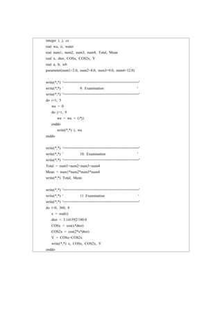 integer i, j, cc
real wa, ii, water
real num1, num2, num3, num4, Total, Mean
real x, dtor, COSx, COS2x, Y
real a, b, wb
parameter(num1=2.0, num2=4.0, num3=9.0, num4=12.0)
write(*,*) '===================================='
write(*,*) ' 9. Examination '
write(*,*) '===================================='
do i=1, 5
wa = 0
do j=1, 9
wa = wa + (i*j)
enddo
write(*,*) i, wa
enddo
write(*,*) '===================================='
write(*,*) ' 10. Examination '
write(*,*) '===================================='
Total = num1+num2+num3+num4
Mean = num1*num2*num3*num4
write(*,*) Total, Mean
write(*,*) '===================================='
write(*,*) ' 11 Examination '
write(*,*) '===================================='
do i=0, 360, 8
x = real(i)
dtor = 3.141592/180.0
COSx = cos(x*dtor)
COS2x = cos(2*x*dtor)
Y = COSx+COS2x
write(*,*) x, COSx, COS2x, Y
enddo
 