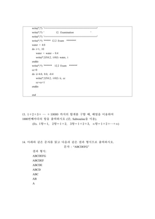 write(*,*) '===================================='
write(*,*) ' 12. Examination '
write(*,*) '===================================='
write(*,*) '***** 12.2 Exam *******'
water = 4.0
do i=1, 10
water = water - 0.4
write(*,'(f10.2, i10)') water, i
enddo
write(*,*) '****** 12.2 Exam ******'
cc=0
do ii=4.0, 0.0, -0.4
write(*,'(f10.2, i10)') ii, cc
cc=cc+1
enddo
end
13.  ⋯   까지의 합계를 구할 때, 배열을 이용하여
1000번째마다의 항을 출력하시오 (단, Subroutine을 이용).
(Ex. 항 , 항 , 항 , 항 ⋯)
14. 아래와 같은 문자를 읽고 다음과 같은 결과 형식으로 출력하시오.
문자 : “ABCDEFG”
결과 형식:
ABCDEFG
ABCDEF
ABCDE
ABCD
ABC
AB
A
 