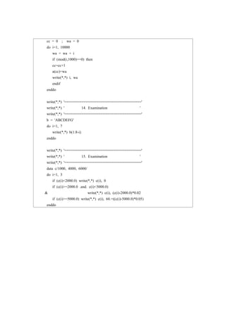 cc = 0 ; wa = 0
do i=1, 10000
wa = wa + i
if (mod(i,1000)==0) then
cc=cc+1
a(cc)=wa
write(*,*) i, wa
endif
enddo
write(*,*) '===================================='
write(*,*) ' 14. Examination '
write(*,*) '===================================='
b = 'ABCDEFG'
do i=1, 7
write(*,*) b(1:8-i)
enddo
write(*,*) '===================================='
write(*,*) ' 15. Examination '
write(*,*) '===================================='
data c/1000, 4000, 6000/
do i=1, 3
if (c(i)<2000.0) write(*,*) c(i), 0
if (c(i)>=2000.0 .and. c(i)<5000.0)
& write(*,*) c(i), (c(i)-2000.0)*0.02
if (c(i)>=5000.0) write(*,*) c(i), 60.+((c(i)-5000.0)*0.05)
enddo
 