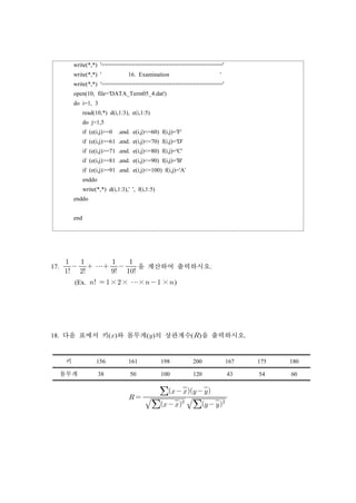 write(*,*) '===================================='
write(*,*) ' 16. Examination '
write(*,*) '===================================='
open(10, file='DATA_Term05_4.dat')
do i=1, 3
read(10,*) d(i,1:3), e(i,1:5)
do j=1,5
if (e(i,j)>=0 .and. e(i,j)<=60) f(i,j)='F'
if (e(i,j)>=61 .and. e(i,j)<=70) f(i,j)='D'
if (e(i,j)>=71 .and. e(i,j)<=80) f(i,j)='C'
if (e(i,j)>=81 .and. e(i,j)<=90) f(i,j)='B'
if (e(i,j)>=91 .and. e(i,j)<=100) f(i,j)='A'
enddo
write(*,*) d(i,1:3),' ', f(i,1:5)
enddo
end
17. 

 

 ⋯ 

 

을 계산하여 출력하시오.
(Ex.   ×× ⋯×  ×)
18. 다음 표에서 키()와 몸무게()의 상관계수()을 출력하시오.
키 156 161 198 200 167 175 180
몸무게 38 50 100 120 43 54 60
  

 

  
   
 