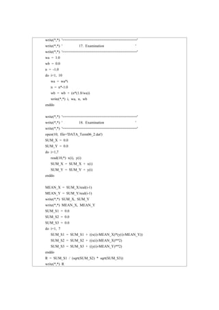 write(*,*) '===================================='
write(*,*) ' 17. Examination '
write(*,*) '===================================='
wa = 1.0
wb = 0.0
n = -1.0
do i=1, 10
wa = wa*i
n = n*-1.0
wb = wb + (n*(1.0/wa))
write(*,*) i, wa, n, wb
enddo
write(*,*) '===================================='
write(*,*) ' 18. Examination '
write(*,*) '===================================='
open(10, file='DATA_Term06_2.dat')
SUM_X = 0.0
SUM_Y = 0.0
do i=1,7
read(10,*) x(i), y(i)
SUM_X = SUM_X + x(i)
SUM_Y = SUM_Y + y(i)
enddo
MEAN_X = SUM_X/real(i-1)
MEAN_Y = SUM_Y/real(i-1)
write(*,*) SUM_X, SUM_Y
write(*,*) MEAN_X, MEAN_Y
SUM_S1 = 0.0
SUM_S2 = 0.0
SUM_S3 = 0.0
do i=1, 7
SUM_S1 = SUM_S1 + ((x(i)-MEAN_X)*(y(i)-MEAN_Y))
SUM_S2 = SUM_S2 + ((x(i)-MEAN_X)**2)
SUM_S3 = SUM_S3 + ((y(i)-MEAN_Y)**2)
enddo
R = SUM_S1 / (sqrt(SUM_S2) * sqrt(SUM_S3))
write(*,*) R
 