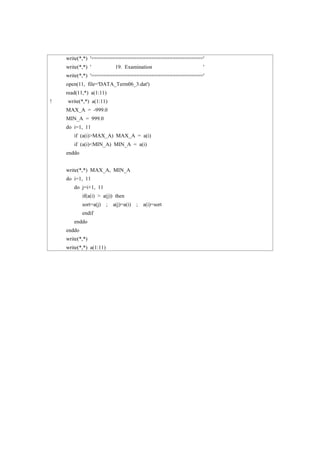 write(*,*) '====================================='
write(*,*) ' 19. Examination '
write(*,*) '====================================='
open(11, file='DATA_Term06_3.dat')
read(11,*) a(1:11)
! write(*,*) a(1:11)
MAX_A = -999.0
MIN_A = 999.0
do i=1, 11
if (a(i)>MAX_A) MAX_A = a(i)
if (a(i)<MIN_A) MIN_A = a(i)
enddo
write(*,*) MAX_A, MIN_A
do i=1, 11
do j=i+1, 11
if(a(i) > a(j)) then
sort=a(j) ; a(j)=a(i) ; a(i)=sort
endif
enddo
enddo
write(*,*)
write(*,*) a(1:11)
 